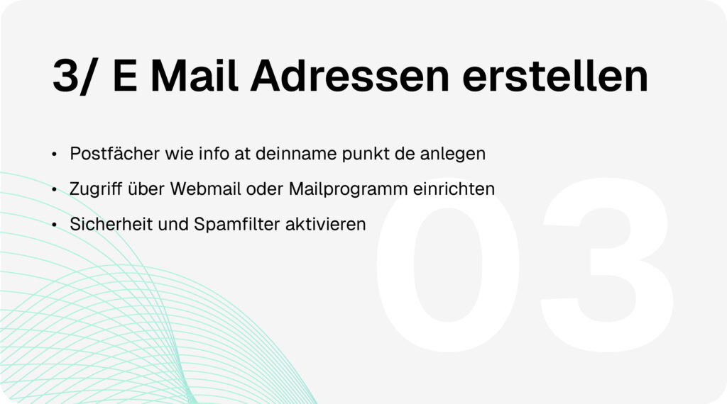 Domain & Hosting-Prozess Schritt 3: E-Mail-Adressen erstellen. Postfächer wie info@deinname.de anlegen, Zugriff über Webmail oder Mailprogramm einrichten, Sicherheit und Spamfilter aktivieren.