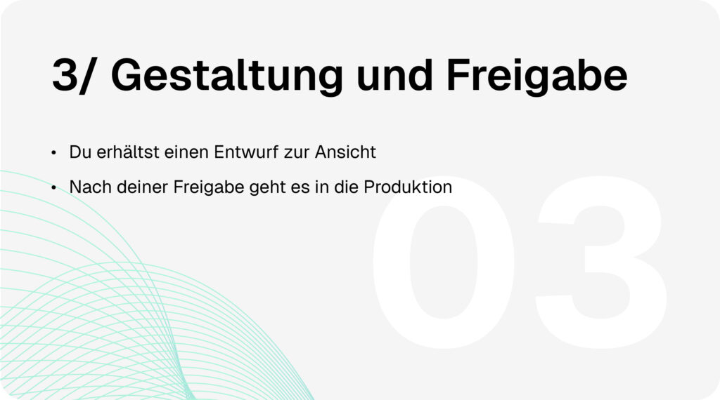Gestaltung & Druck-Prozess Schritt 3: Gestaltung und Freigabe. Du erhältst einen Entwurf zur Ansicht. Nach deiner Freigabe geht es in die Produktion.